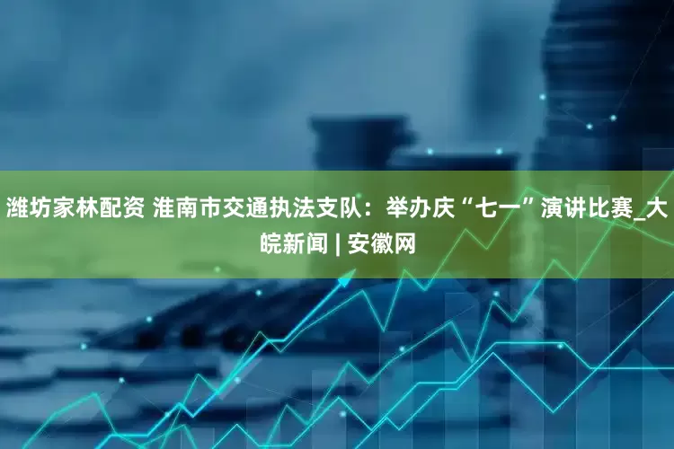 潍坊家林配资 淮南市交通执法支队：举办庆“七一”演讲比赛_大皖新闻 | 安徽网
