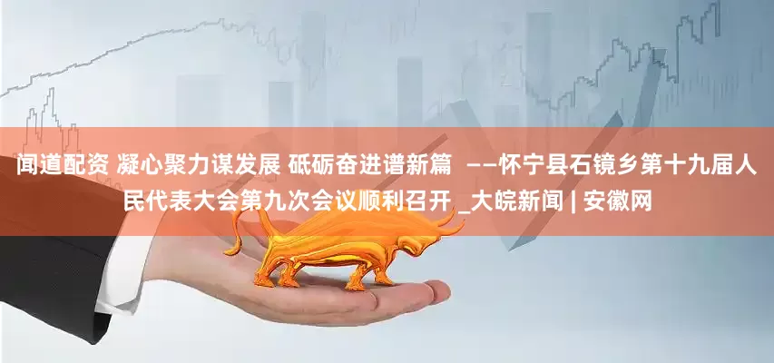 闻道配资 凝心聚力谋发展 砥砺奋进谱新篇  ——怀宁县石镜乡第十九届人民代表大会第九次会议顺利召开 _大皖新闻 | 安徽网