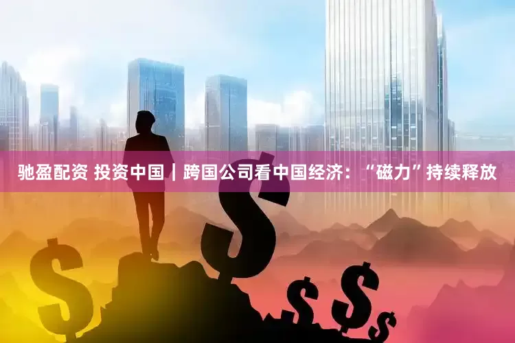 驰盈配资 投资中国｜跨国公司看中国经济：“磁力”持续释放
