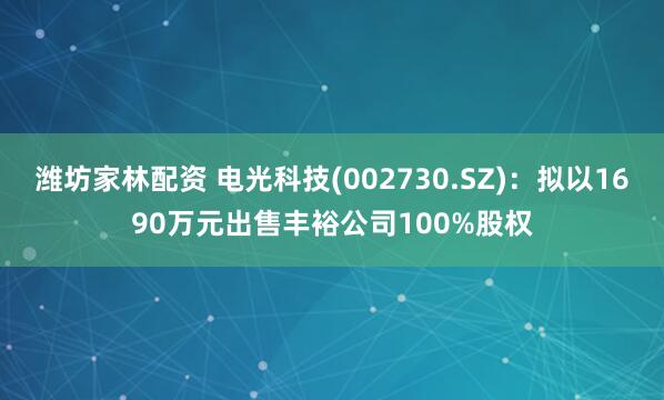 潍坊家林配资 电光科技(002730.SZ)：拟以1690万元出售丰裕公司100%股权