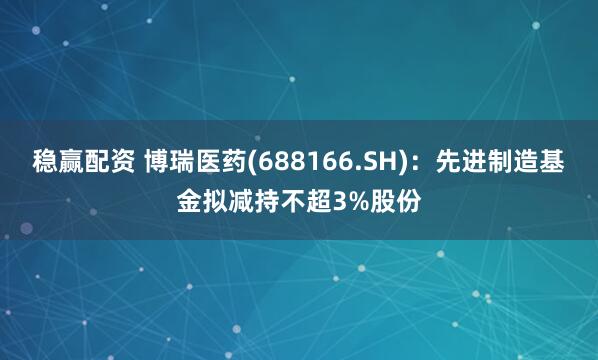 稳赢配资 博瑞医药(688166.SH)：先进制造基金拟减持不超3%股份