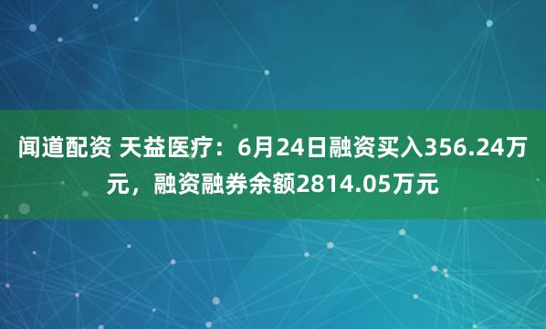 闻道配资 天益医疗：6月24日融资买入356.24万元，融资融券余额2814.05万元