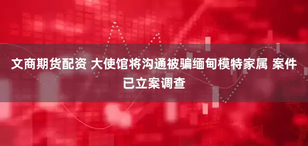文商期货配资 大使馆将沟通被骗缅甸模特家属 案件已立案调查