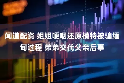 闻道配资 姐姐哽咽还原模特被骗缅甸过程 弟弟交代父亲后事