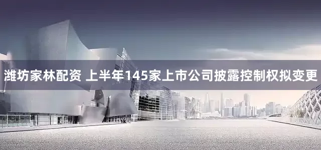 潍坊家林配资 上半年145家上市公司披露控制权拟变更