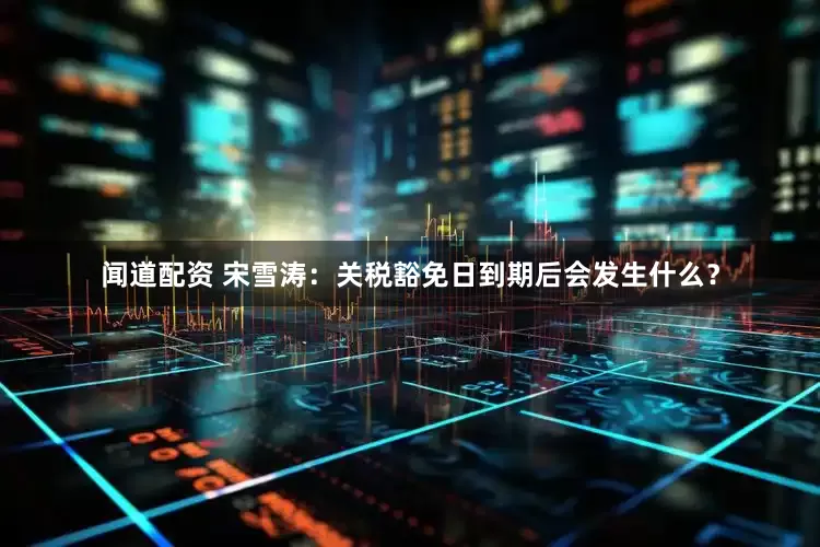 闻道配资 宋雪涛：关税豁免日到期后会发生什么？