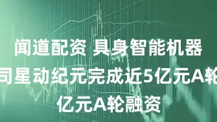 闻道配资 具身智能机器人公司星动纪元完成近5亿元A轮融资