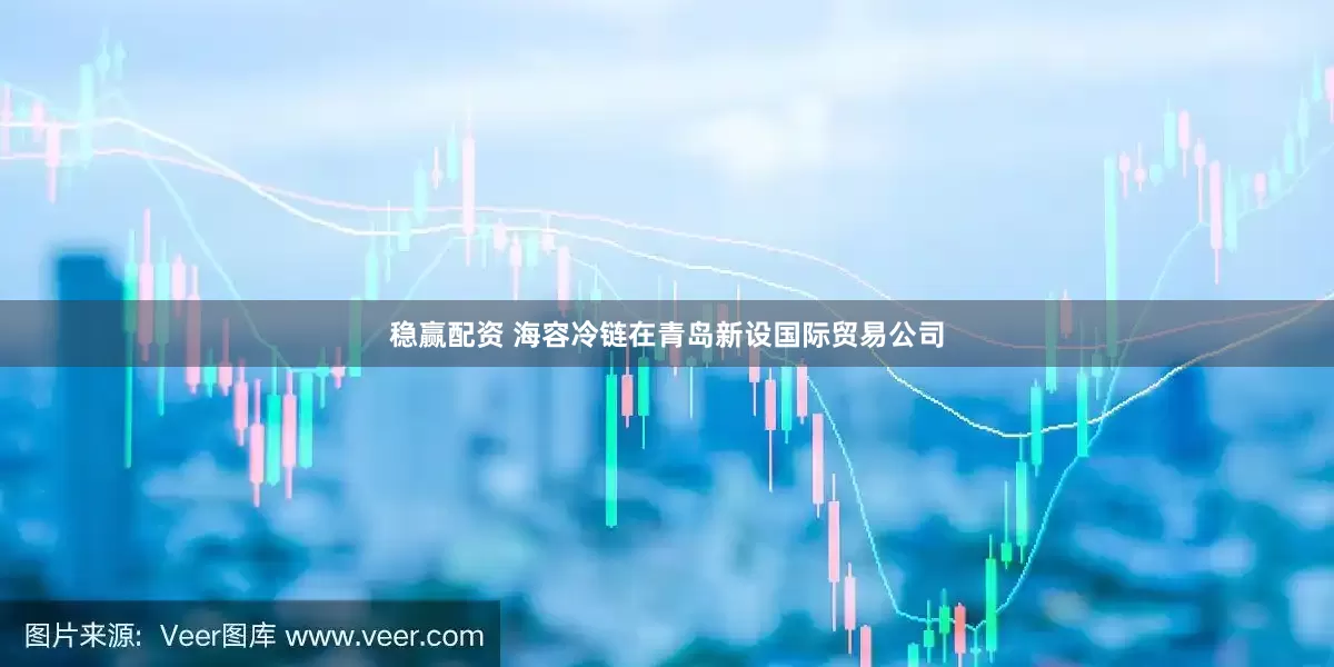 稳赢配资 海容冷链在青岛新设国际贸易公司