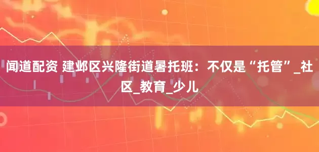闻道配资 建邺区兴隆街道暑托班：不仅是“托管”_社区_教育_少儿