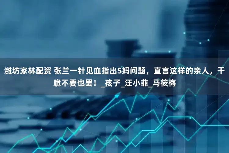 潍坊家林配资 张兰一针见血指出S妈问题，直言这样的亲人，干脆不要也罢！_孩子_汪小菲_马筱梅