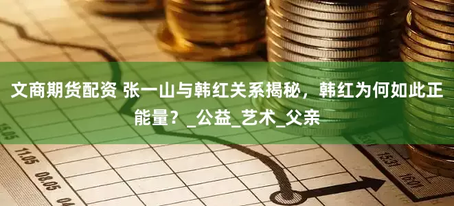 文商期货配资 张一山与韩红关系揭秘，韩红为何如此正能量？_公益_艺术_父亲