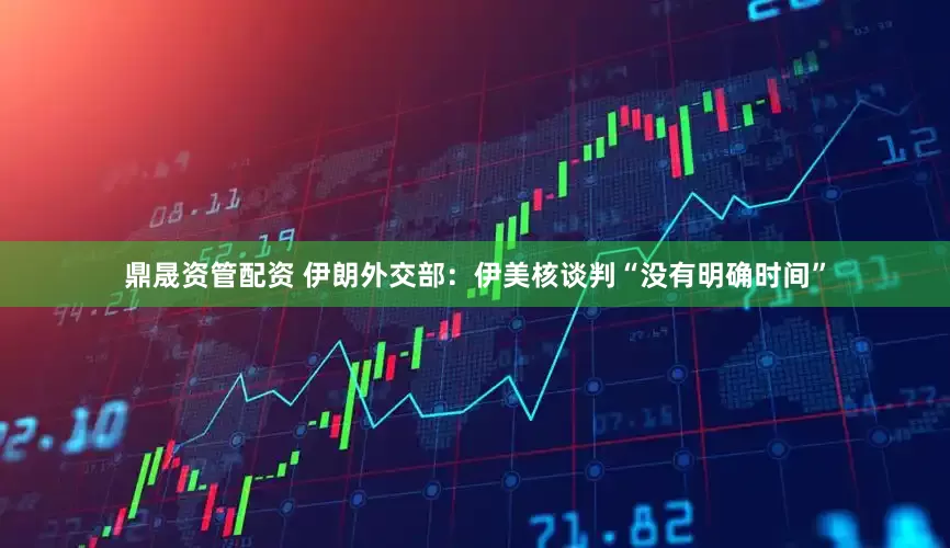 鼎晟资管配资 伊朗外交部：伊美核谈判“没有明确时间”