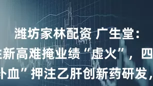 潍坊家林配资 广生堂：股价阶段性新高难掩业绩“虚火”，四连亏下“补血”押注乙肝创新药研发，前次募投项目“烂尾”遭拷问