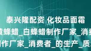 泰兴隆配资 化妆品面霜原材料_黄蜂蜡_白蜂蜡制作厂家_消费者_的生产_质地