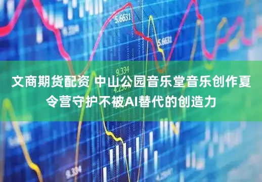 文商期货配资 中山公园音乐堂音乐创作夏令营守护不被AI替代的创造力