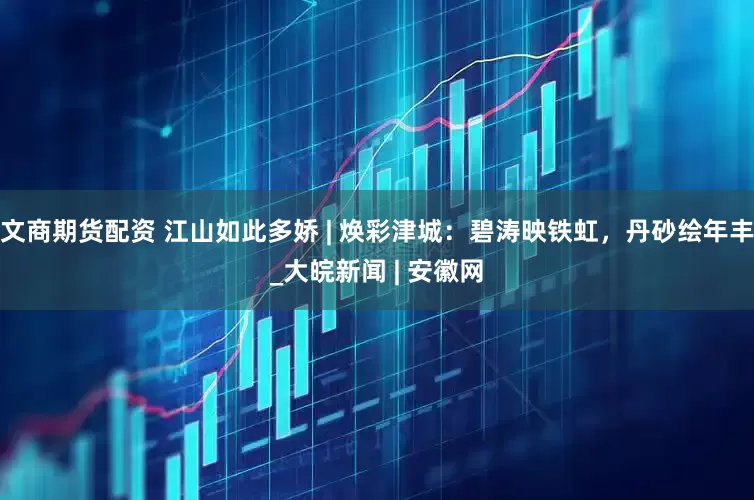 文商期货配资 江山如此多娇 | 焕彩津城：碧涛映铁虹，丹砂绘年丰_大皖新闻 | 安徽网