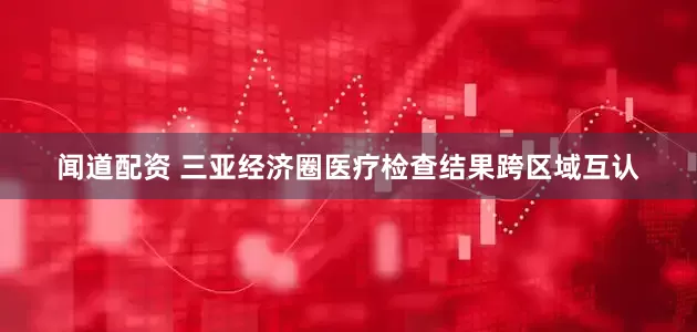 闻道配资 三亚经济圈医疗检查结果跨区域互认