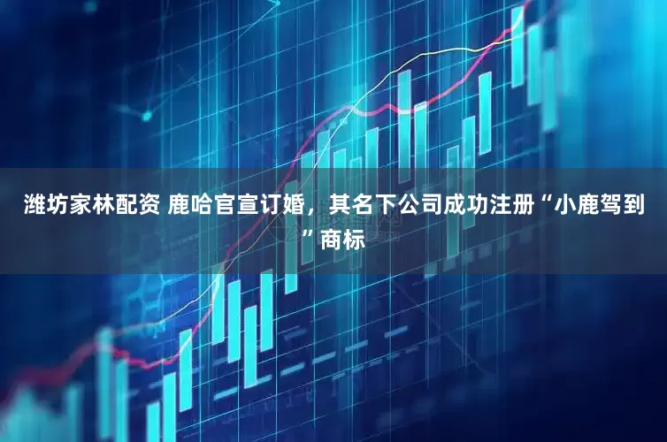 潍坊家林配资 鹿哈官宣订婚，其名下公司成功注册“小鹿驾到”商标