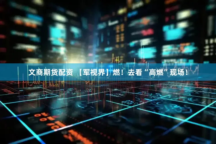 文商期货配资 【军视界】燃！去看“高燃”现场！