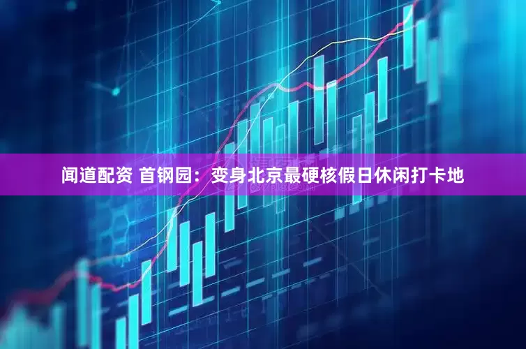 闻道配资 首钢园：变身北京最硬核假日休闲打卡地
