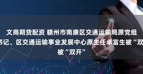文商期货配资 赣州市南康区交通运输局原党组副书记、区交通运输事业发展中心原主任卓富生被“双开”