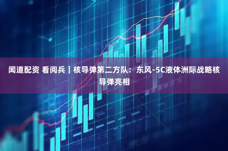 闻道配资 看阅兵｜核导弹第二方队：东风-5C液体洲际战略核导弹亮相
