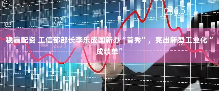 稳赢配资 工信部部长李乐成国新办“首秀”，亮出新型工业化“成绩单”