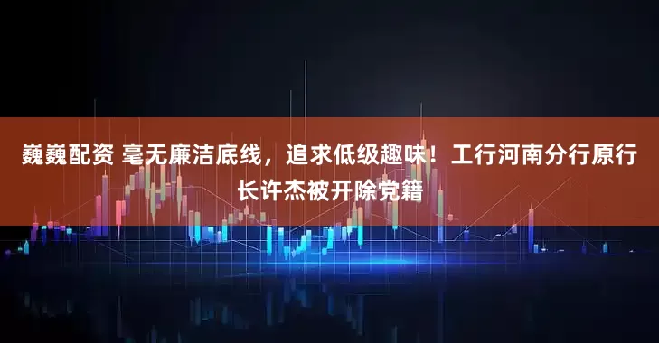 巍巍配资 毫无廉洁底线，追求低级趣味！工行河南分行原行长许杰被开除党籍