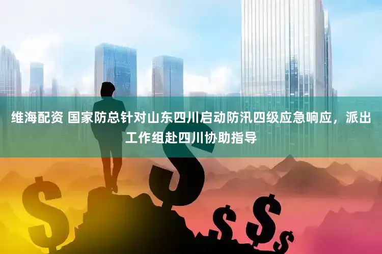 维海配资 国家防总针对山东四川启动防汛四级应急响应，派出工作组赴四川协助指导