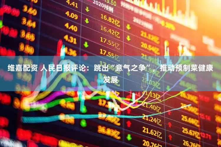 维嘉配资 人民日报评论：跳出“意气之争”，推动预制菜健康发展