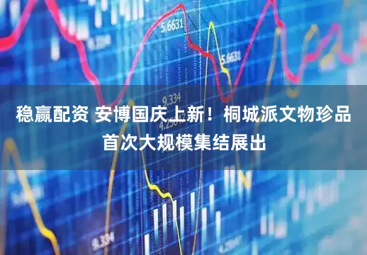 稳赢配资 安博国庆上新！桐城派文物珍品首次大规模集结展出