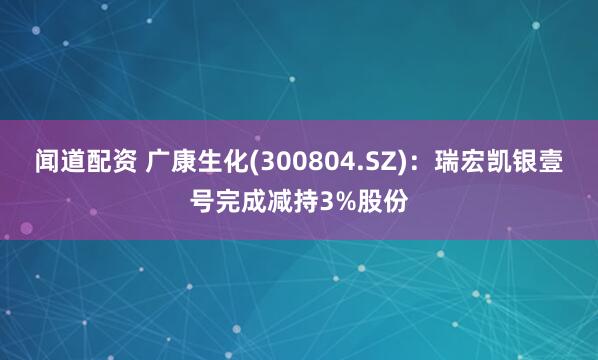 闻道配资 广康生化(300804.SZ)：瑞宏凯银壹号完成减持3%股份