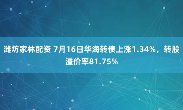 潍坊家林配资 7月16日华海转债上涨1.34%，转股溢价率81.75%