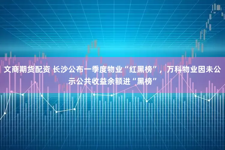 文商期货配资 长沙公布一季度物业“红黑榜”，万科物业因未公示公共收益余额进“黑榜”
