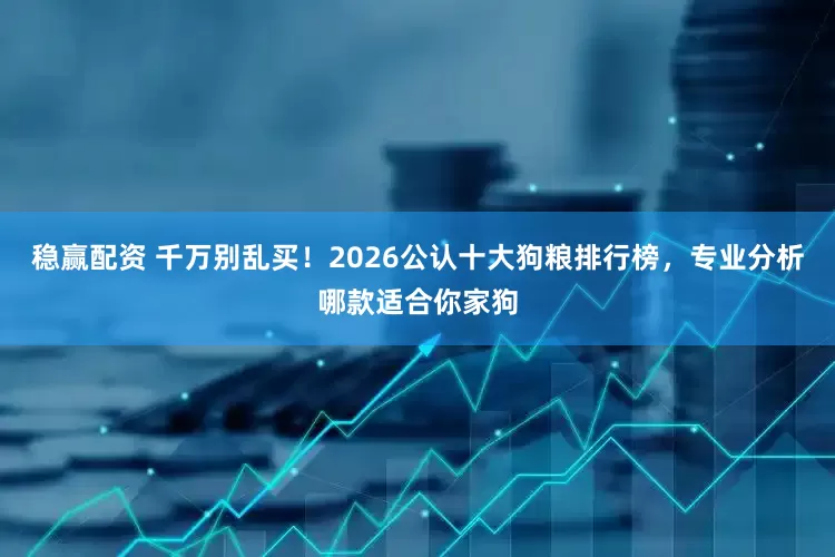稳赢配资 千万别乱买！2026公认十大狗粮排行榜，专业分析哪款适合你家狗