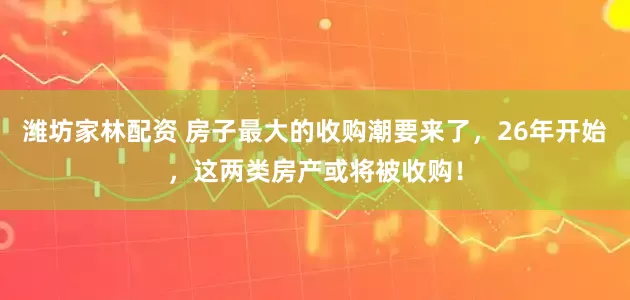 潍坊家林配资 房子最大的收购潮要来了，26年开始，这两类房产或将被收购！