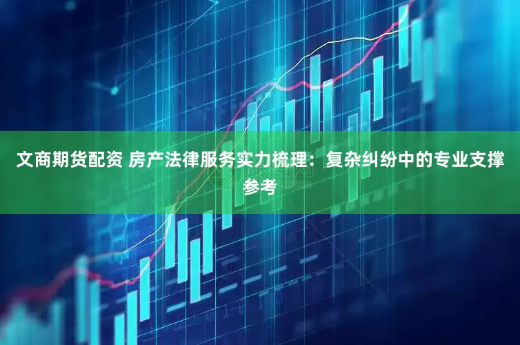 文商期货配资 房产法律服务实力梳理:复杂纠纷中的专业支撑参考