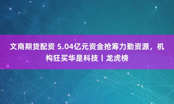 文商期货配资 5.04亿元资金抢筹力勤资源,机构狂买华是科技丨龙虎榜